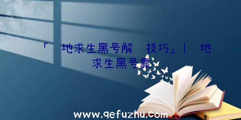 「绝地求生黑号解锁技巧」|绝地求生黑号靠谱